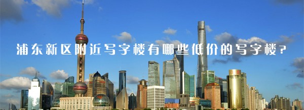 22"浦东新区附近写字楼有哪些低价的写字楼?"