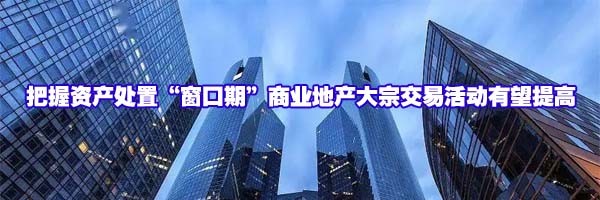 把握資產處置“窗口期”商業(yè)地產大宗交易活動有望提高