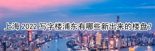 22"上海2022写字楼浦东有哪些新出来的楼盘？"